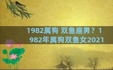 1982属狗 双鱼座男？1982年属狗双鱼女2021